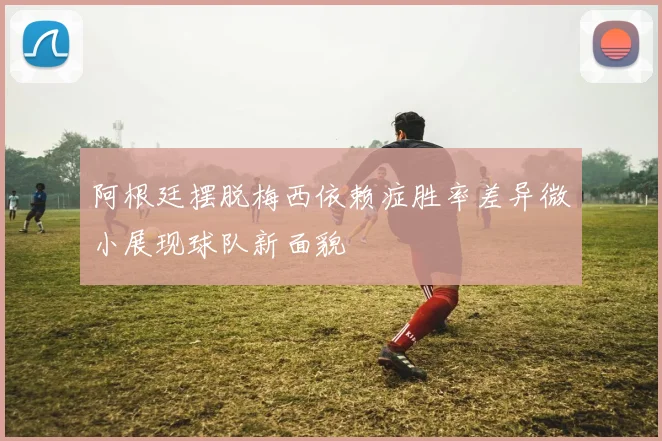 阿根廷摆脱梅西依赖症胜率差异微小展现球队新面貌