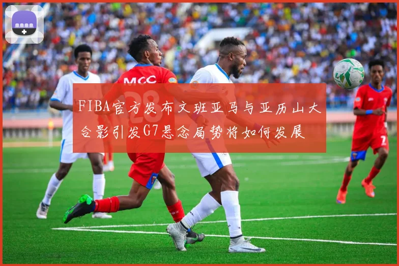FIBA官方发布文班亚马与亚历山大合影引发G7悬念局势将如何发展