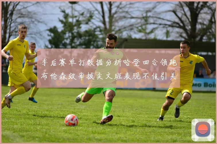 季后赛单打数据分析哈登回合领跑布伦森效率拔尖文班表现不佳引关注