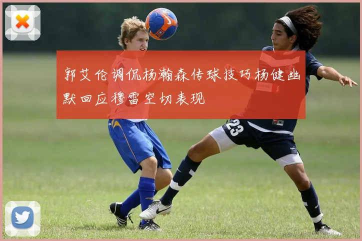 郭艾伦调侃杨瀚森传球技巧杨健幽默回应穆雷空切表现