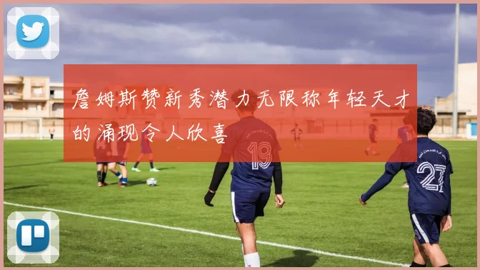 詹姆斯赞新秀潜力无限称年轻天才的涌现令人欣喜