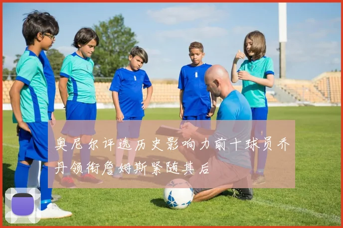 奥尼尔评选历史影响力前十球员乔丹领衔詹姆斯紧随其后
