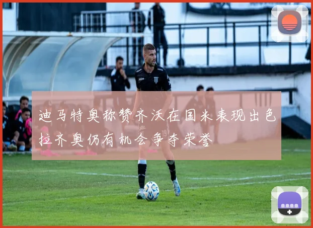迪马特奥称赞齐沃在国米表现出色拉齐奥仍有机会争夺荣誉
