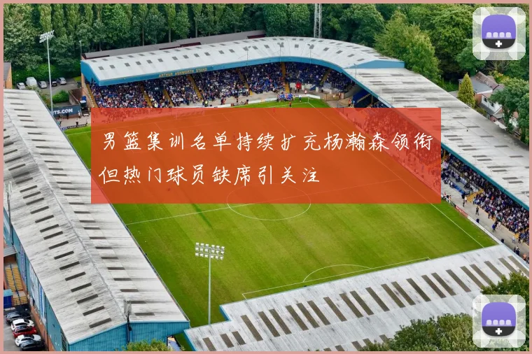 男篮集训名单持续扩充杨瀚森领衔但热门球员缺席引关注