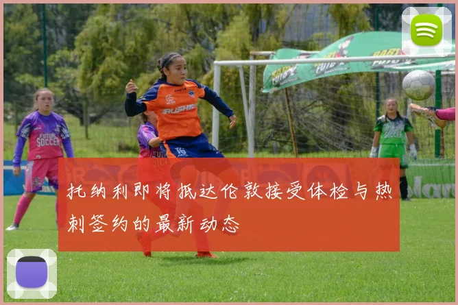 托纳利即将抵达伦敦接受体检与热刺签约的最新动态