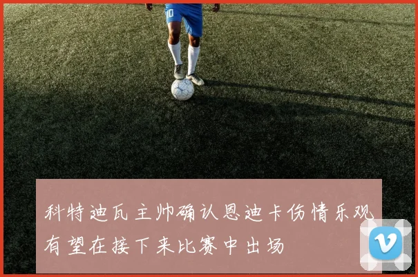 科特迪瓦主帅确认恩迪卡伤情乐观有望在接下来比赛中出场