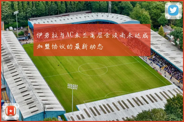 伊劳拉与AC米兰高层会谈尚未达成加盟协议的最新动态