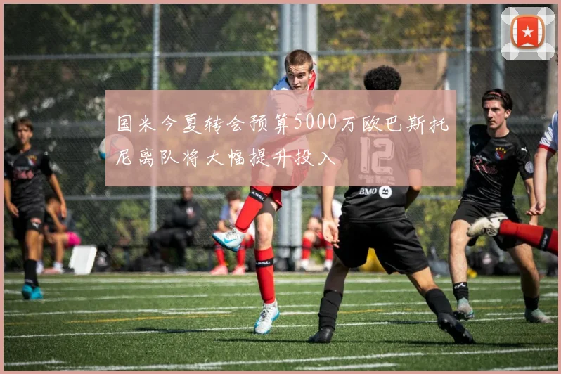 国米今夏转会预算5000万欧巴斯托尼离队将大幅提升投入