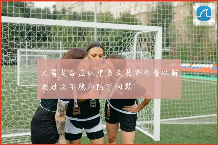 火箭是否应以申京交易字母哥以解决进攻不稳和防守问题